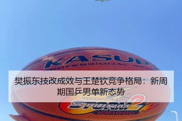 樊振东技改成效与王楚钦竞争格局：新周期国乒男单新态势
