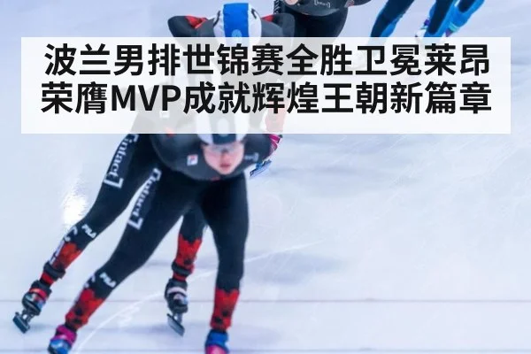 波兰男排世锦赛全胜卫冕莱昂荣膺MVP成就辉煌王朝新篇章