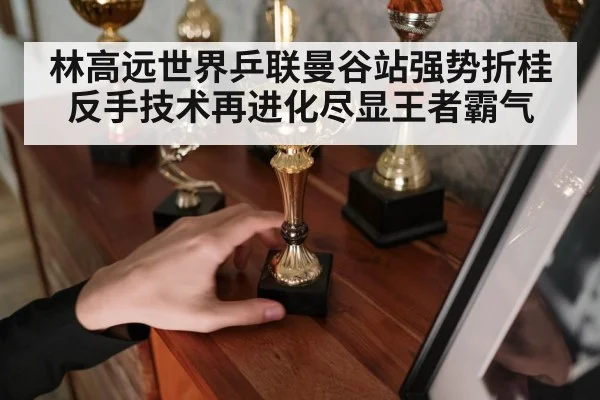 林高远世界乒联曼谷站强势折桂反手技术再进化尽显王者霸气