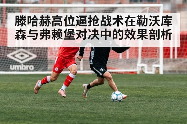 滕哈赫高位逼抢战术在勒沃库森与弗赖堡对决中的效果剖析